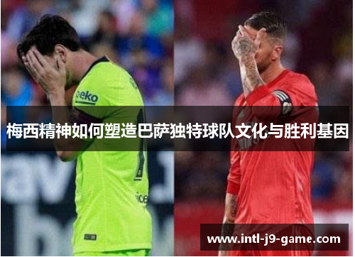 梅西精神如何塑造巴萨独特球队文化与胜利基因 梅西精神如何塑造巴萨独特球队文化与胜利基因