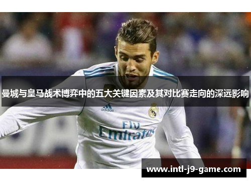 曼城与皇马战术博弈中的五大关键因素及其对比赛走向的深远影响 曼城与皇马战术博弈中的五大关键因素及其对比赛走向的深远影响