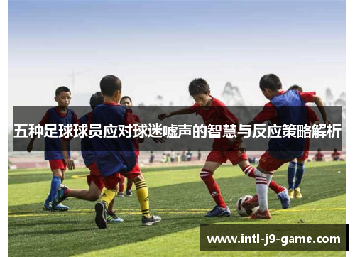五种足球球员应对球迷嘘声的智慧与反应策略解析 五种足球球员应对球迷嘘声的智慧与反应策略解析