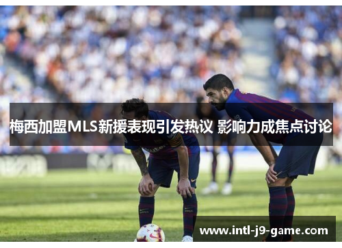 梅西加盟MLS新援表现引发热议 影响力成焦点讨论 梅西加盟MLS新援表现引发热议 影响力成焦点讨论