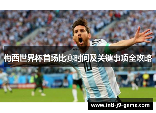 梅西世界杯首场比赛时间及关键事项全攻略 梅西世界杯首场比赛时间及关键事项全攻略