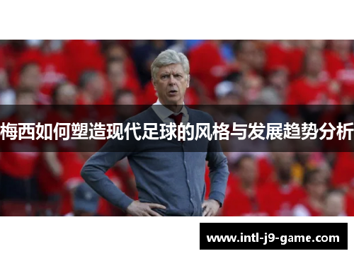 梅西如何塑造现代足球的风格与发展趋势分析 梅西如何塑造现代足球的风格与发展趋势分析