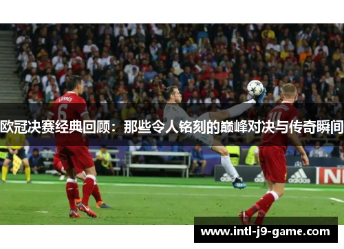 欧冠决赛经典回顾：那些令人铭刻的巅峰对决与传奇瞬间