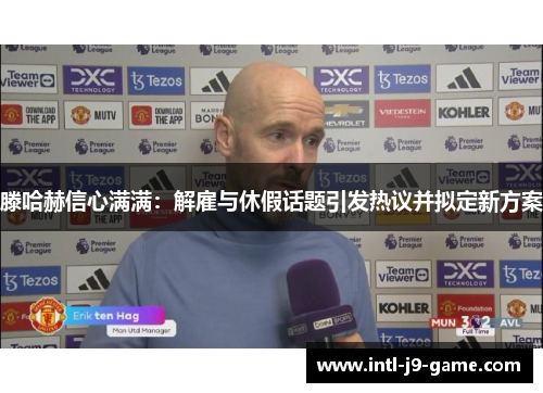 滕哈赫信心满满：解雇与休假话题引发热议并拟定新方案