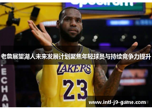 老詹展望湖人未来发展计划聚焦年轻球员与持续竞争力提升