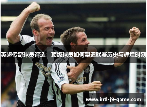 英超传奇球员评选:顶级球员如何塑造联赛历史与辉煌时刻 英超传奇球员评选:顶级球员如何塑造联赛历史与辉煌时刻
