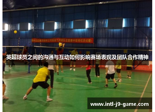 英超球员之间的沟通与互动如何影响赛场表现及团队合作精神 英超球员之间的沟通与互动如何影响赛场表现及团队合作精神