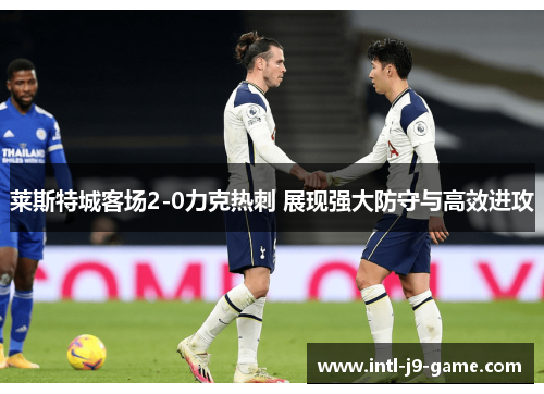 莱斯特城客场2-0力克热刺 展现强大防守与高效进攻 莱斯特城客场2-0力克热刺 展现强大防守与高效进攻