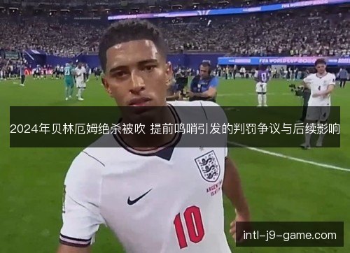 2024年贝林厄姆绝杀被吹 提前鸣哨引发的判罚争议与后续影响